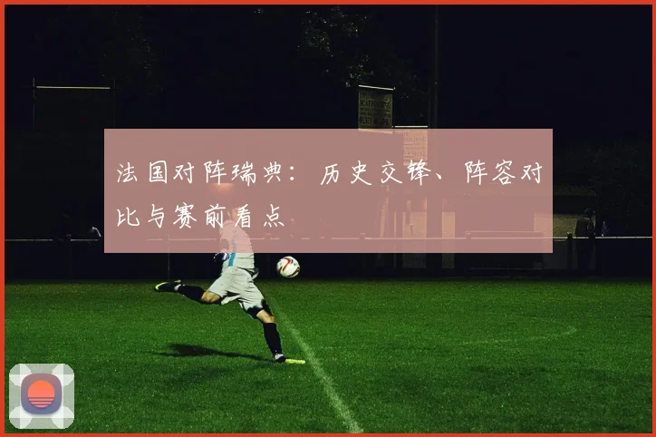 法国对阵瑞典:历史交锋、阵容对比与赛前看点