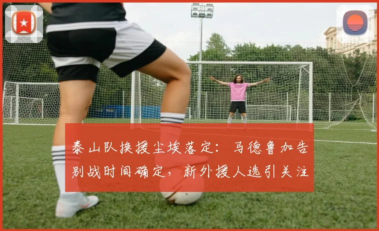 泰山队换援尘埃落定:马德鲁加告别战时间确定,新外援人选引关注