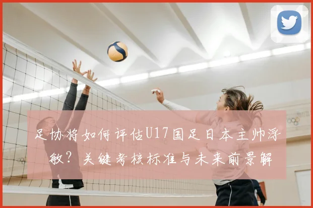 足协将如何评估U17国足日本主帅浮嶋敏?关键考核标准与未来前景解析