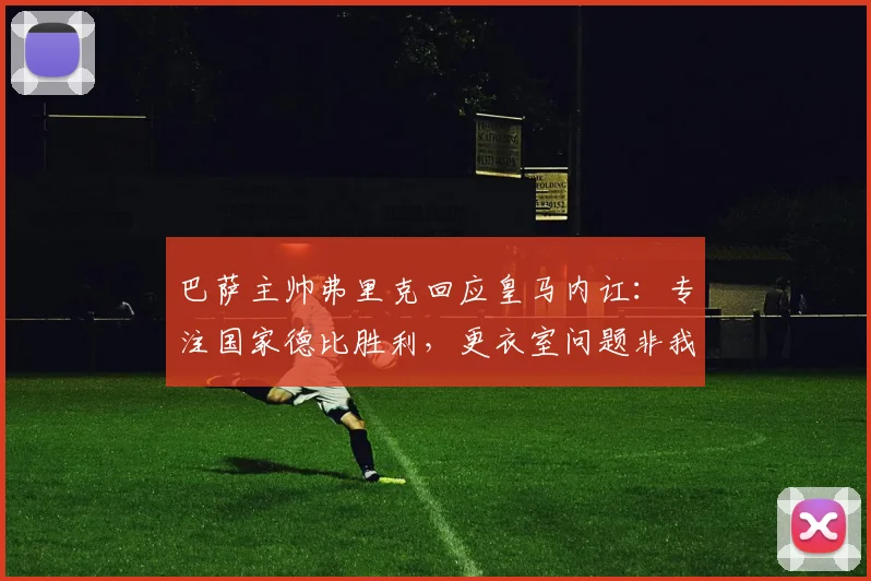 巴萨主帅弗里克回应皇马内讧:专注国家德比胜利,更衣室问题非我所虑