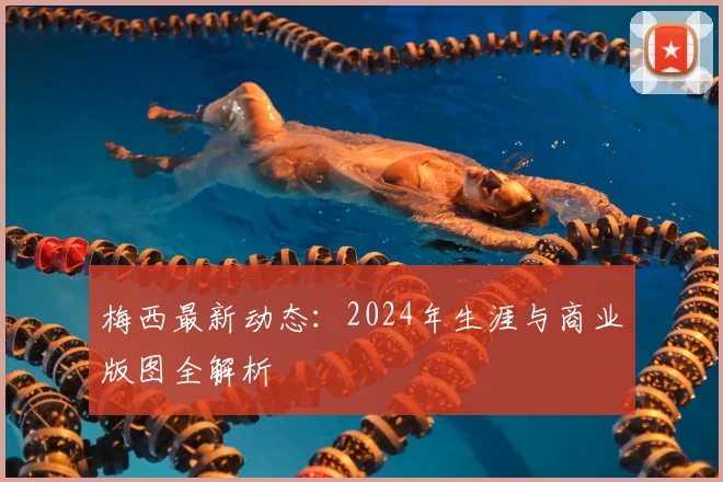 梅西最新动态：2024年生涯与商业版图全解析