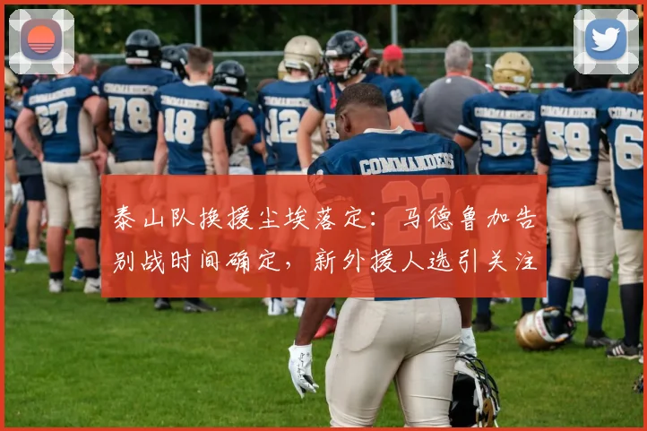 泰山队换援尘埃落定:马德鲁加告别战时间确定,新外援人选引关注