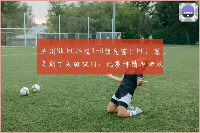 济州SK FC半场1-0领先富川FC，塞乌斯丁关键破门，比赛详情与回放解析