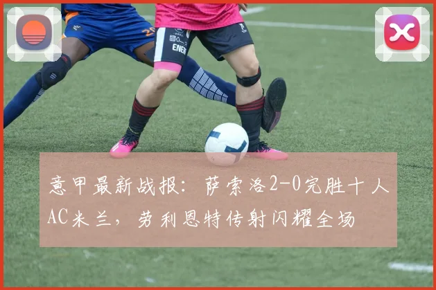 意甲最新战报:萨索洛2-0完胜十人AC米兰,劳利恩特传射闪耀全场
