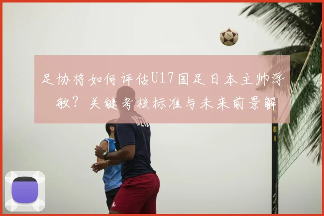 足协将如何评估U17国足日本主帅浮嶋敏?关键考核标准与未来前景解析