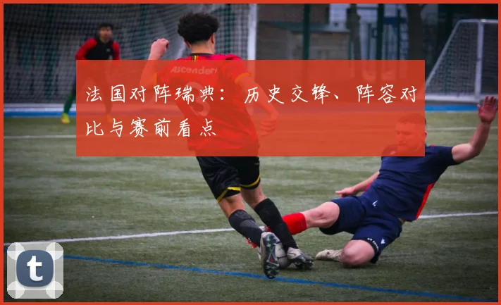 法国对阵瑞典:历史交锋、阵容对比与赛前看点