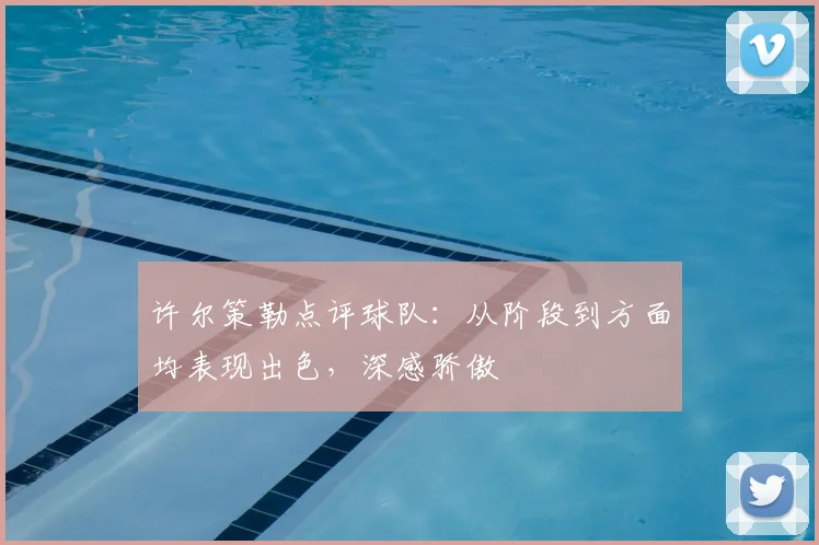 许尔策勒点评球队:从阶段到方面均表现出色,深感骄傲